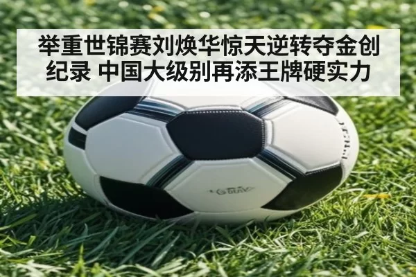 举重世锦赛刘焕华惊天逆转夺金创纪录 中国大级别再添王牌硬实力