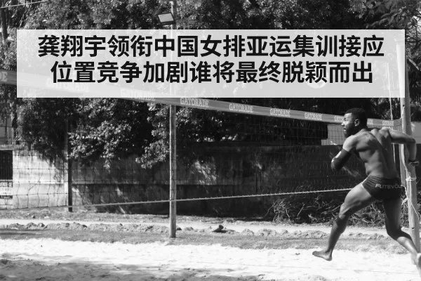 龚翔宇领衔中国女排亚运集训接应位置竞争加剧谁将最终脱颖而出