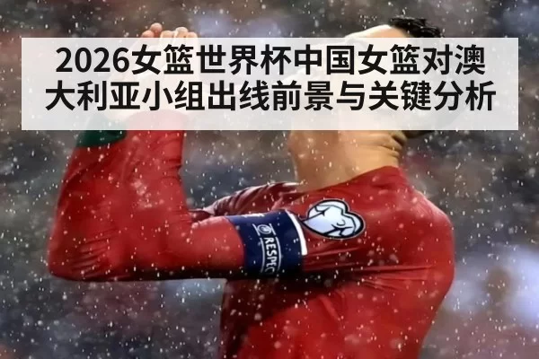 2026女篮世界杯中国女篮对澳大利亚小组出线前景与关键分析